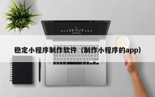攀枝花稳定小程序制作软件（制作小程序的app）