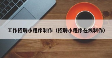攀枝花工作招聘小程序制作（招聘小程序在线制作）