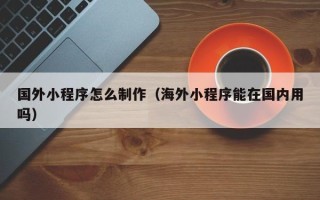 攀枝花国外小程序怎么制作（海外小程序能在国内用吗）